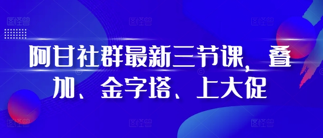 阿甘社群最新三节课，叠加、金字塔、上大促-快赚