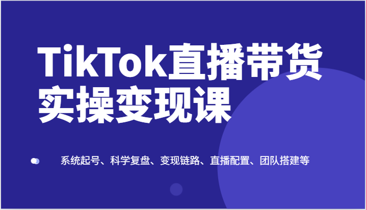 TikTok直播带货实操变现课:系统起号、科学复盘、变现链路、直播配置、团队搭建等-快赚